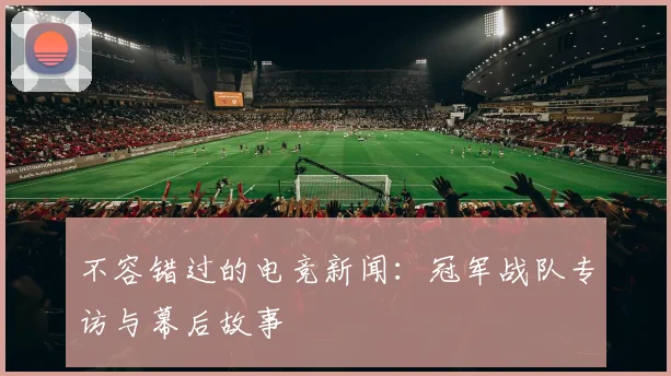 不容错过的电竞新闻：冠军战队专访与幕后故事