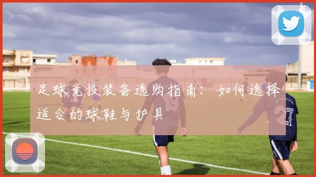 足球竞技装备选购指南：如何选择适合的球鞋与护具