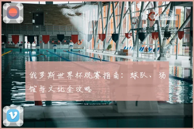 俄罗斯世界杯观赛指南：球队、场馆与文化全攻略
