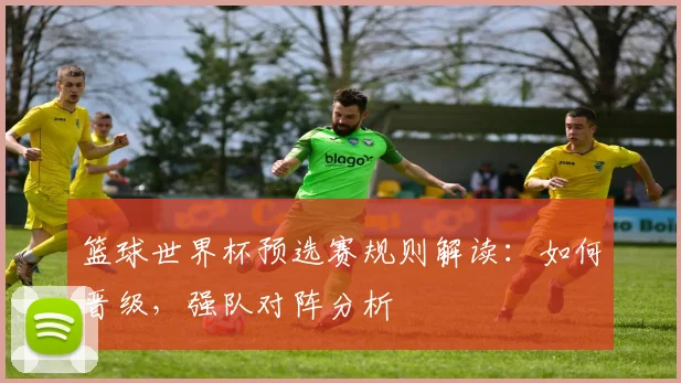 篮球世界杯预选赛规则解读:如何晋级,强队对阵分析