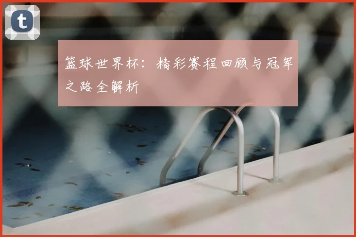 篮球世界杯:精彩赛程回顾与冠军之路全解析