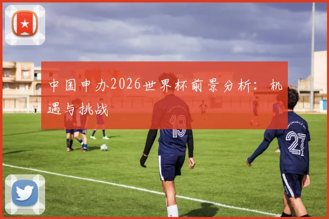 中国申办2026世界杯前景分析：机遇与挑战
