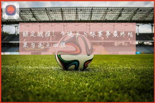 锁定战报！今晚乒乓球赛事最终结果与亮点回顾