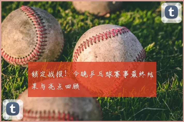 锁定战报！今晚乒乓球赛事最终结果与亮点回顾