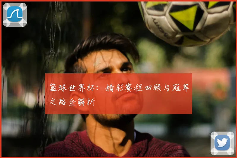 篮球世界杯：精彩赛程回顾与冠军之路全解析