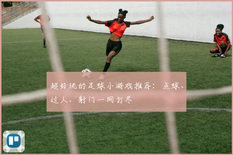 超好玩的足球小游戏推荐：点球、过人、射门一网打尽